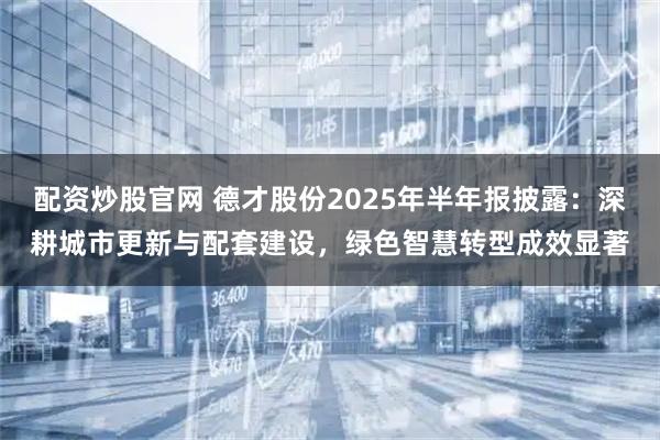 配资炒股官网 德才股份2025年半年报披露：深耕城市更新与配套建设，绿色智慧转型成效显著