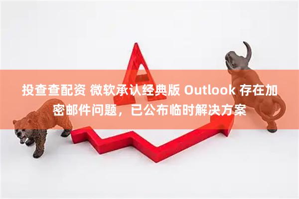 投查查配资 微软承认经典版 Outlook 存在加密邮件问题，已公布临时解决方案