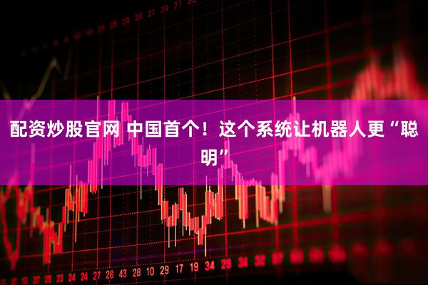 配资炒股官网 中国首个！这个系统让机器人更“聪明”