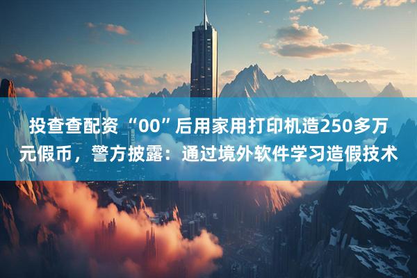 投查查配资 “00”后用家用打印机造250多万元假币，警方披露：通过境外软件学习造假技术