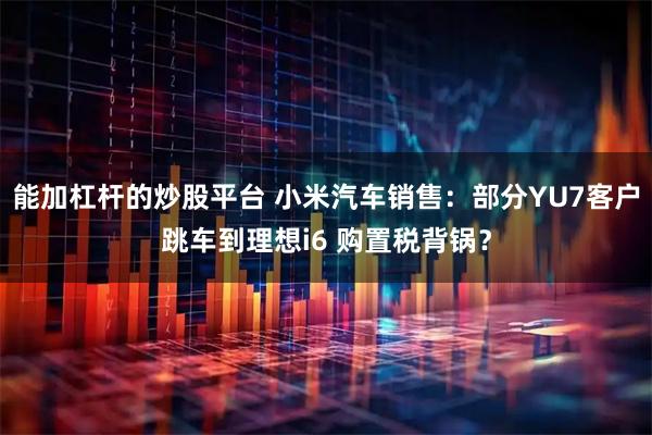 能加杠杆的炒股平台 小米汽车销售：部分YU7客户跳车到理想i6 购置税背锅？