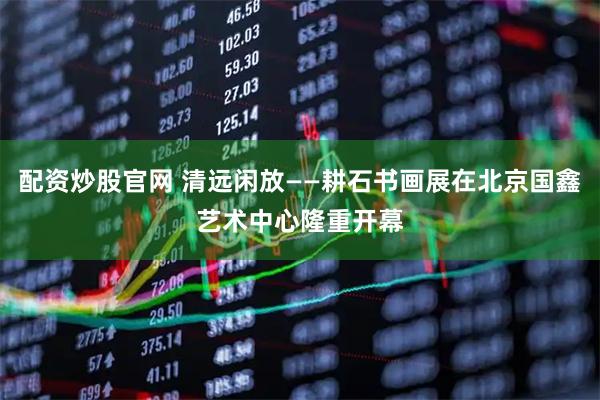 配资炒股官网 清远闲放——耕石书画展在北京国鑫艺术中心隆重开幕