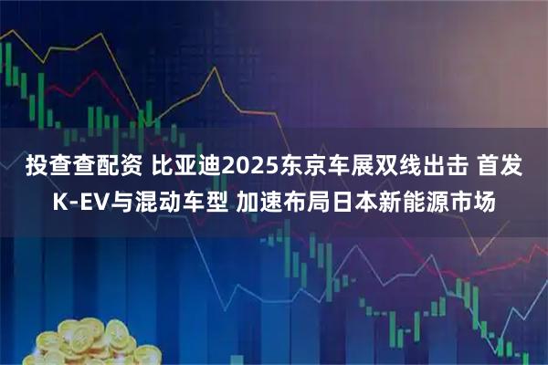 投查查配资 比亚迪2025东京车展双线出击 首发K-EV与混动车型 加速布局日本新能源市场