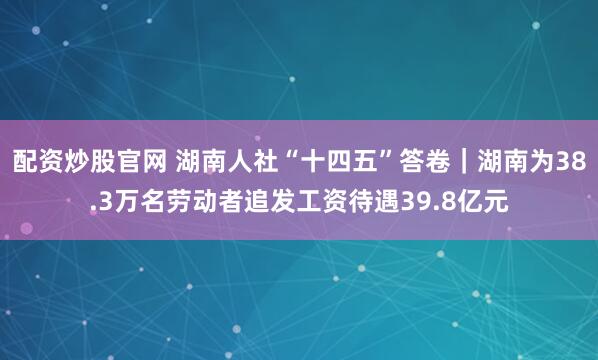 配资炒股官网 湖南人社“十四五”答卷｜湖南为38.3万名劳动者追发工资待遇39.8亿元