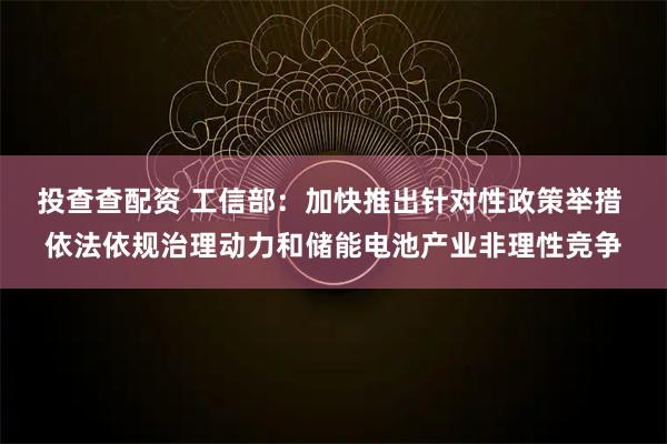 投查查配资 工信部：加快推出针对性政策举措 依法依规治理动力和储能电池产业非理性竞争