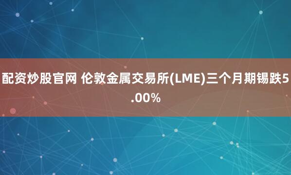 配资炒股官网 伦敦金属交易所(LME)三个月期锡跌5.00%