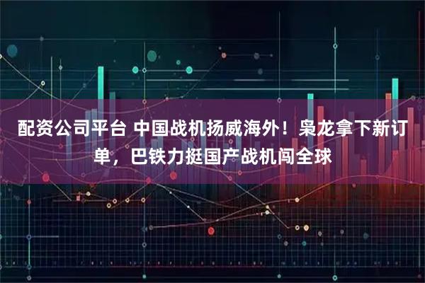 配资公司平台 中国战机扬威海外！枭龙拿下新订单，巴铁力挺国产战机闯全球