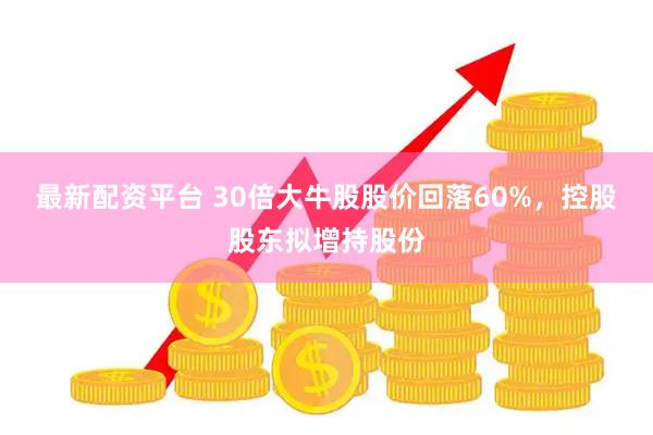 最新配资平台 30倍大牛股股价回落60%，控股股东拟增持股份