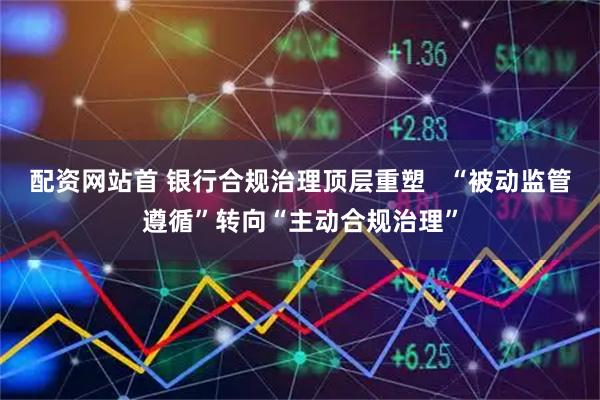 配资网站首 银行合规治理顶层重塑   “被动监管遵循”转向“主动合规治理”