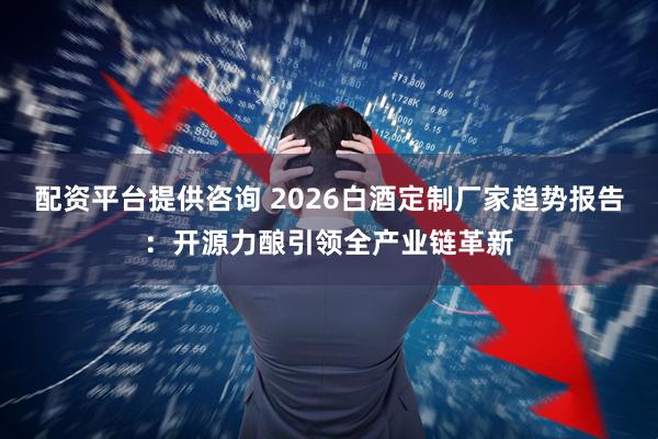 配资平台提供咨询 2026白酒定制厂家趋势报告：开源力酿引领全产业链革新