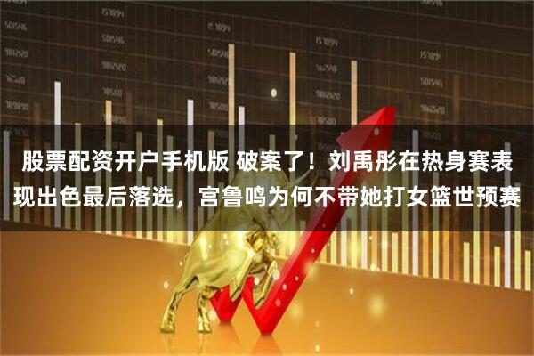 股票配资开户手机版 破案了！刘禹彤在热身赛表现出色最后落选，宫鲁鸣为何不带她打女篮世预赛