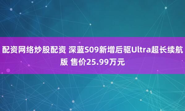 配资网络炒股配资 深蓝S09新增后驱Ultra超长续航版 售价25.99万元