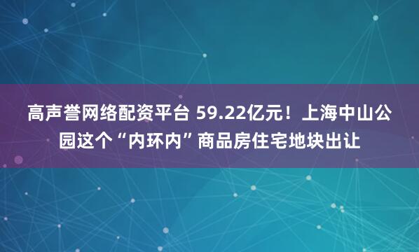 高声誉网络配资平台 59.22亿元！上海中山公园这个“内环内”商品房住宅地块出让