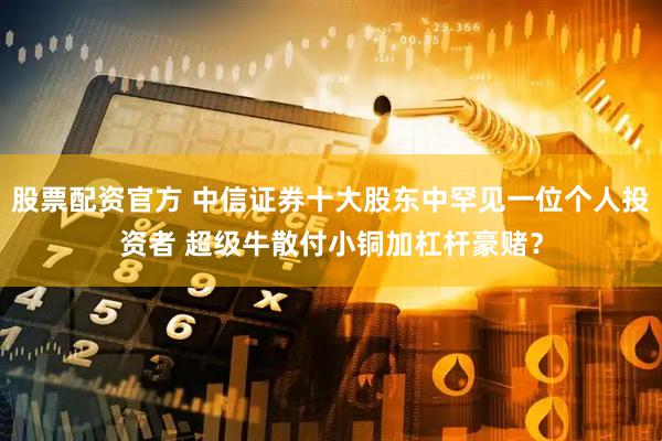 股票配资官方 中信证券十大股东中罕见一位个人投资者 超级牛散付小铜加杠杆豪赌？