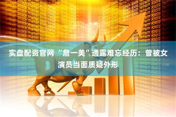 实盘配资官网 “詹一美”透露难忘经历：曾被女演员当面质疑外形