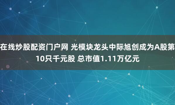在线炒股配资门户网 光模块龙头中际旭创成为A股第10只千元股 总市值1.11万亿元