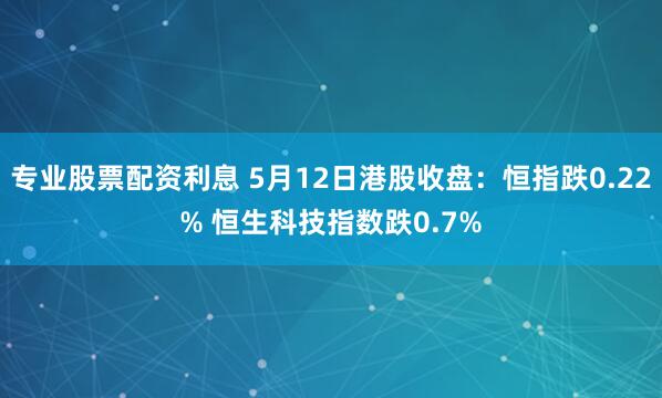 专业股票配资利息 5月12日港股收盘：恒指跌0.22% 恒生科技指数跌0.7%