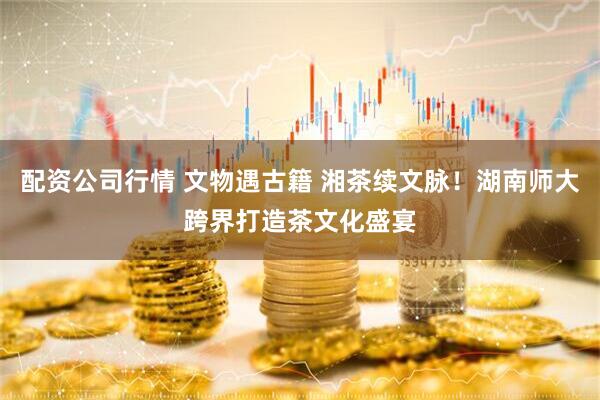 配资公司行情 文物遇古籍 湘茶续文脉！湖南师大跨界打造茶文化盛宴