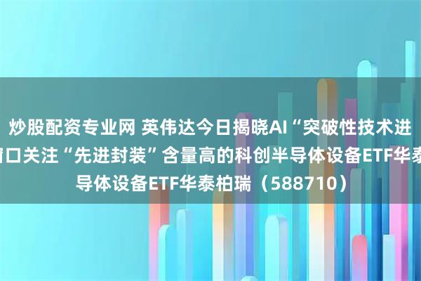 炒股配资专业网 英伟达今日揭晓AI“突破性技术进展”!深度回调窗口关注“先进封装”含量高的科创半导体设备ETF华泰柏瑞(588710)
