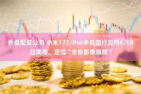外盘配资公司 小米17T/Pro手机国行定档6月8日发布，定位“全能影像旗舰”