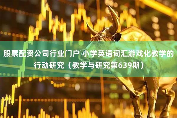股票配资公司行业门户 小学英语词汇游戏化教学的行动研究（教学与研究第639期）