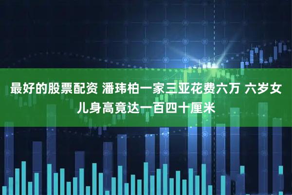 最好的股票配资 潘玮柏一家三亚花费六万 六岁女儿身高竟达一百四十厘米