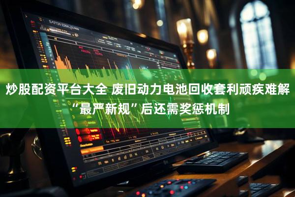 炒股配资平台大全 废旧动力电池回收套利顽疾难解 “最严新规”后还需奖惩机制