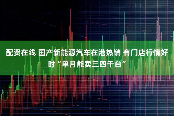 配资在线 国产新能源汽车在港热销 有门店行情好时“单月能卖三四千台”